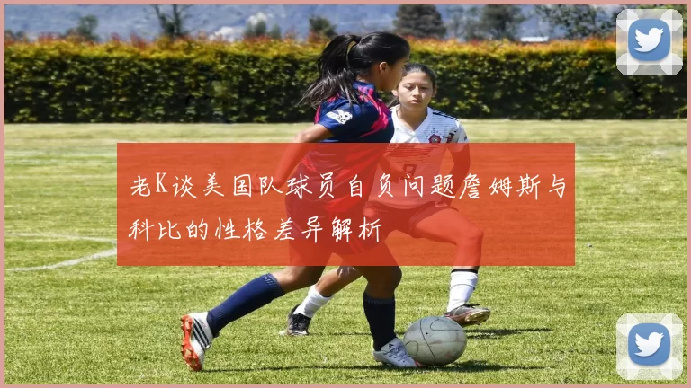 老K谈美国队球员自负问题詹姆斯与科比的性格差异解析