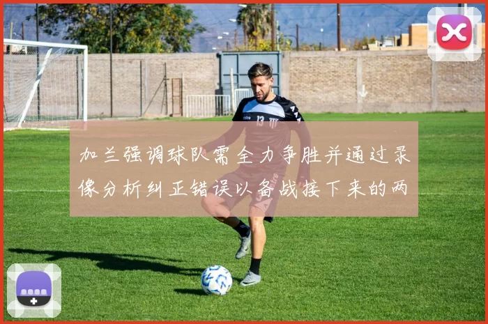 加兰强调球队需全力争胜并通过录像分析纠正错误以备战接下来的两场比赛