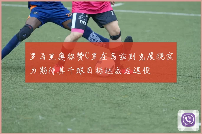 罗马里奥称赞C罗在乌兹别克展现实力期待其千球目标达成后退役