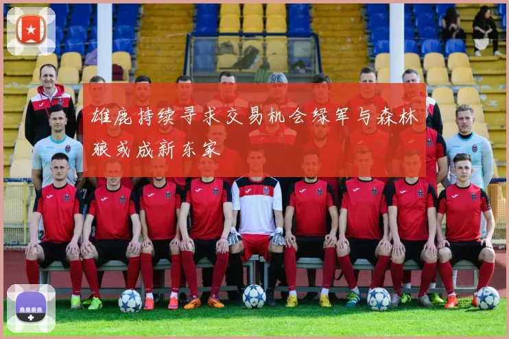 雄鹿持续寻求交易机会绿军与森林狼或成新东家