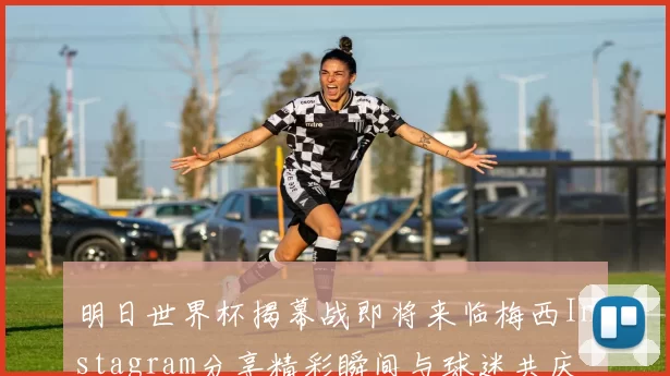 明日世界杯揭幕战即将来临梅西Instagram分享精彩瞬间与球迷共庆