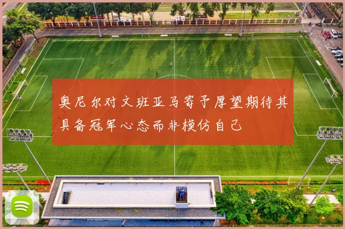 奥尼尔对文班亚马寄予厚望期待其具备冠军心态而非模仿自己