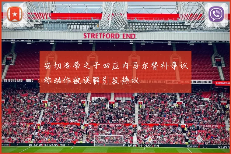 安切洛蒂之子回应内马尔替补争议称动作被误解引发热议