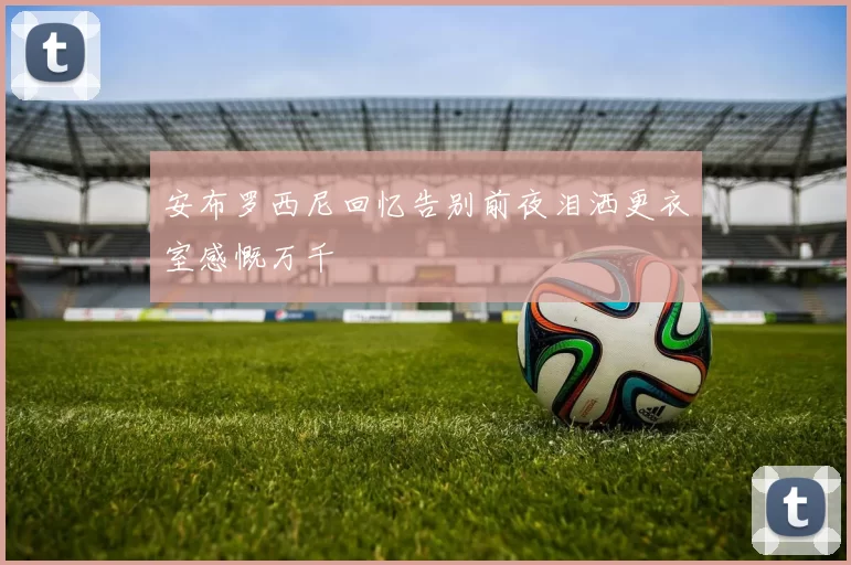 安布罗西尼回忆告别前夜泪洒更衣室感慨万千