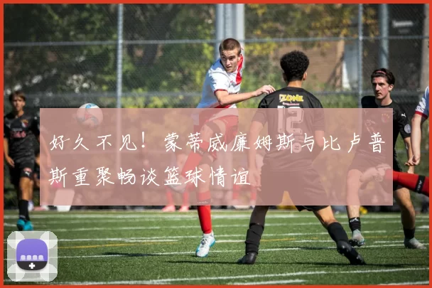 好久不见！蒙蒂威廉姆斯与比卢普斯重聚畅谈篮球情谊