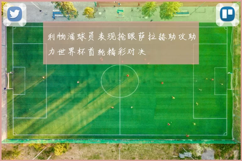 利物浦球员表现抢眼萨拉赫助攻助力世界杯首轮精彩对决