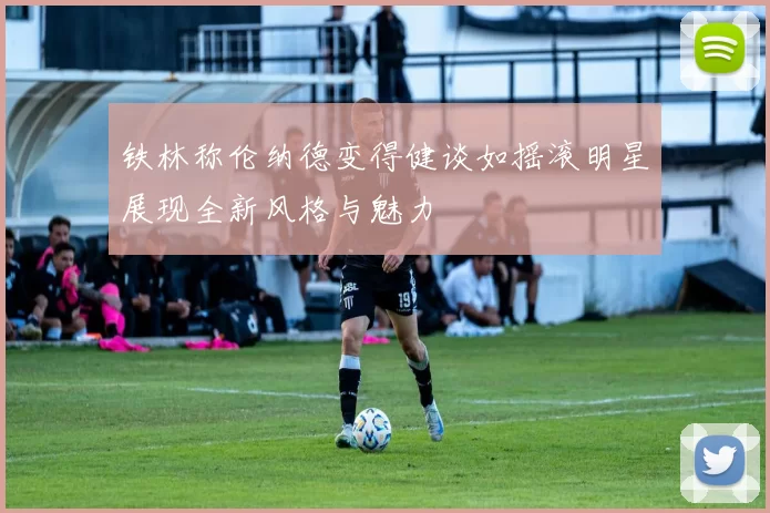 铁林称伦纳德变得健谈如摇滚明星展现全新风格与魅力