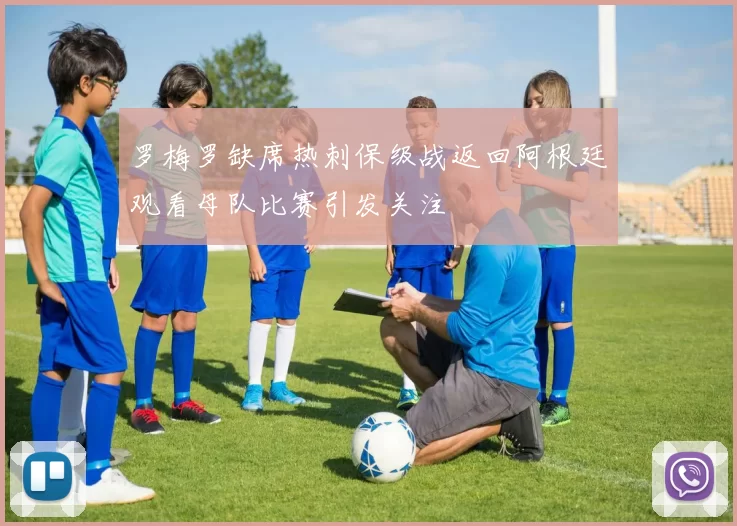 罗梅罗缺席热刺保级战返回阿根廷观看母队比赛引发关注