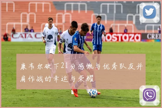 康韦尔砍下21分感慨与优秀队友并肩作战的幸运与荣耀