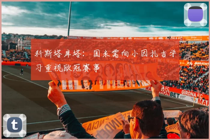 科斯塔库塔：国米需向小因扎吉学习重视欧冠赛事