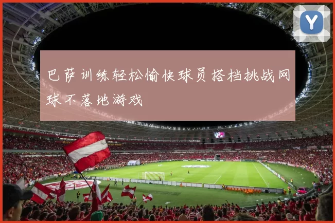 巴萨训练轻松愉快球员搭档挑战网球不落地游戏