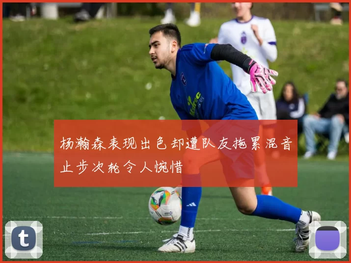 杨瀚森表现出色却遭队友拖累混音止步次轮令人惋惜