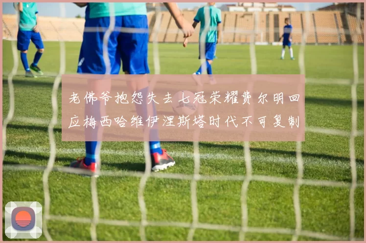 老佛爷抱怨失去七冠荣耀费尔明回应梅西哈维伊涅斯塔时代不可复制