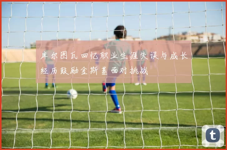 库尔图瓦回忆职业生涯失误与成长经历鼓励金斯基面对挑战
